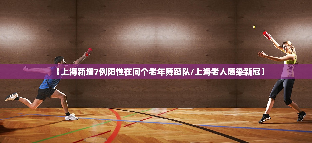 【上海新增7例阳性在同个老年舞蹈队/上海老人感染新冠】 【上海新增7例阳性在同个老年舞蹈队/上海老人感染新冠】
