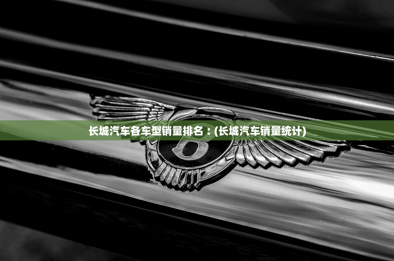 长城汽车各车型销量排名︰(长城汽车销量统计)