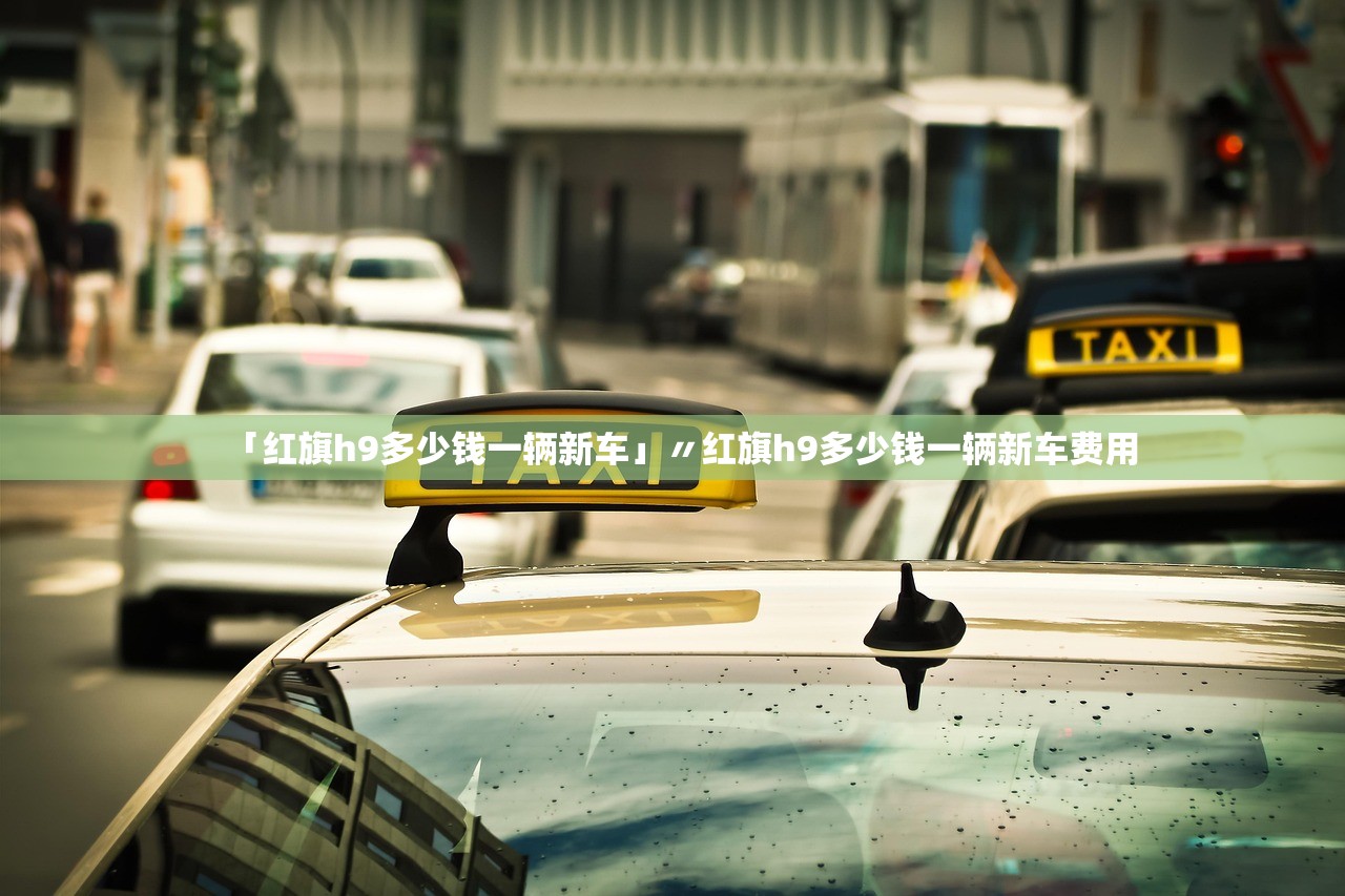 「红旗h9多少钱一辆新车」〃红旗h9多少钱一辆新车费用