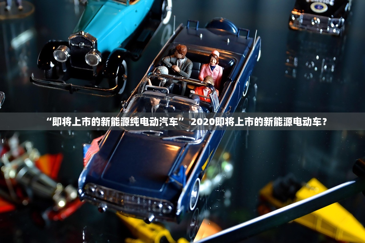 “即将上市的新能源纯电动汽车” 2020即将上市的新能源电动车？