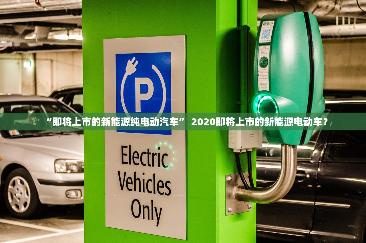 “即将上市的新能源纯电动汽车	” 2020即将上市的新能源电动车？