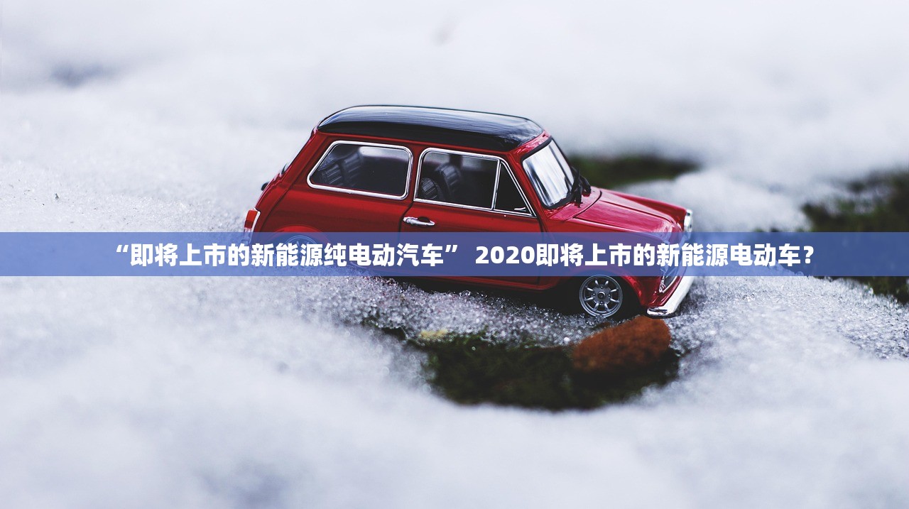 “即将上市的新能源纯电动汽车” 2020即将上市的新能源电动车？