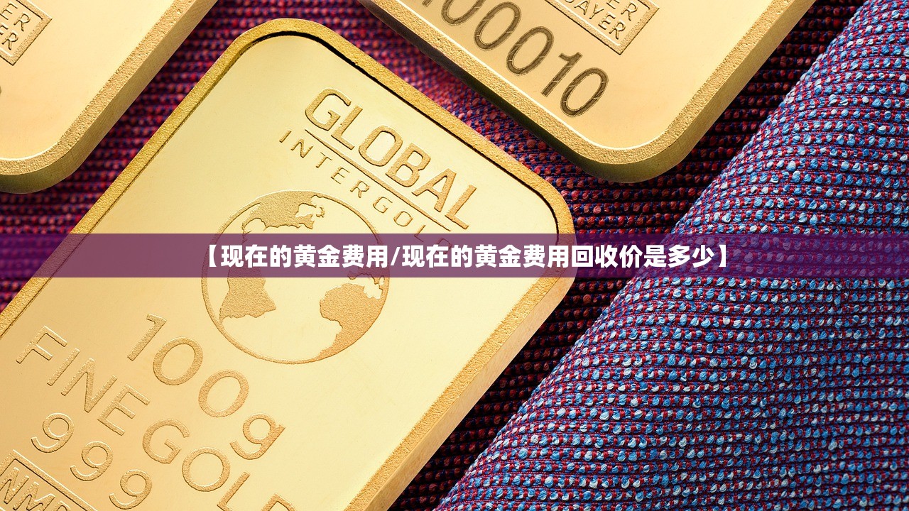 【现在的黄金费用/现在的黄金费用回收价是多少】 【现在的黄金费用/现在的黄金费用回收价是多少】