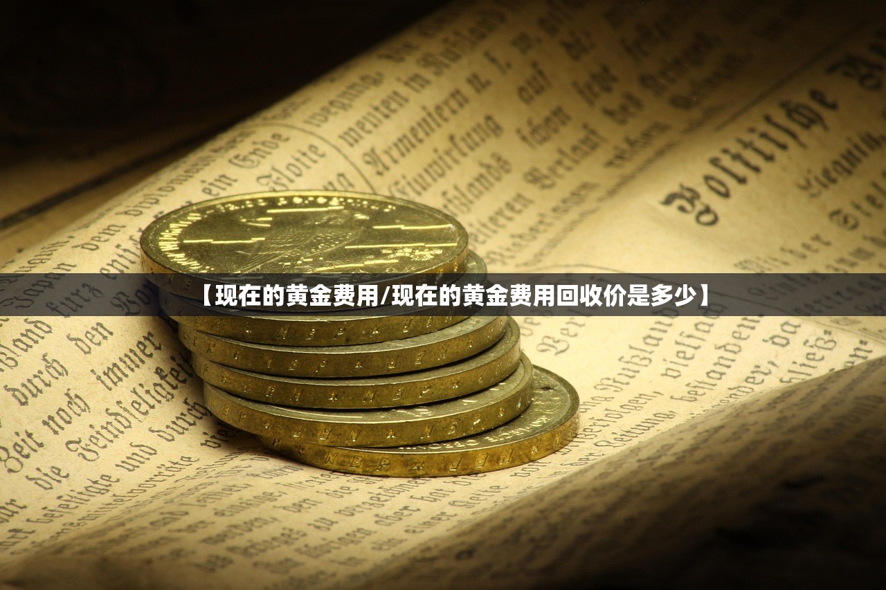 【现在的黄金费用/现在的黄金费用回收价是多少】 【现在的黄金费用/现在的黄金费用回收价是多少】