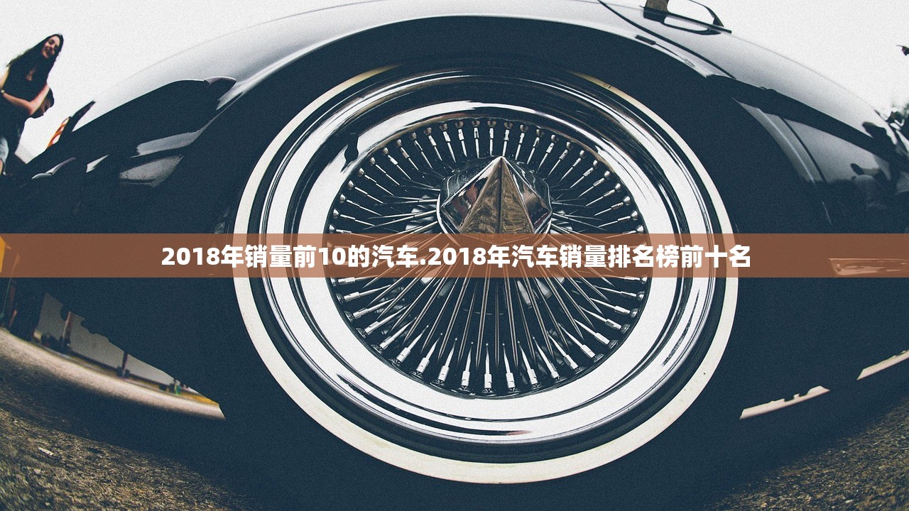 2018年销量前10的汽车.2018年汽车销量排名榜前十名 2018年销量前10的汽车.2018年汽车销量排名榜前十名