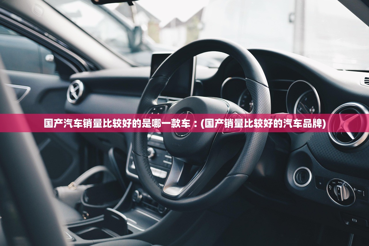 国产汽车销量比较好的是哪一款车︰(国产销量比较好的汽车品牌)