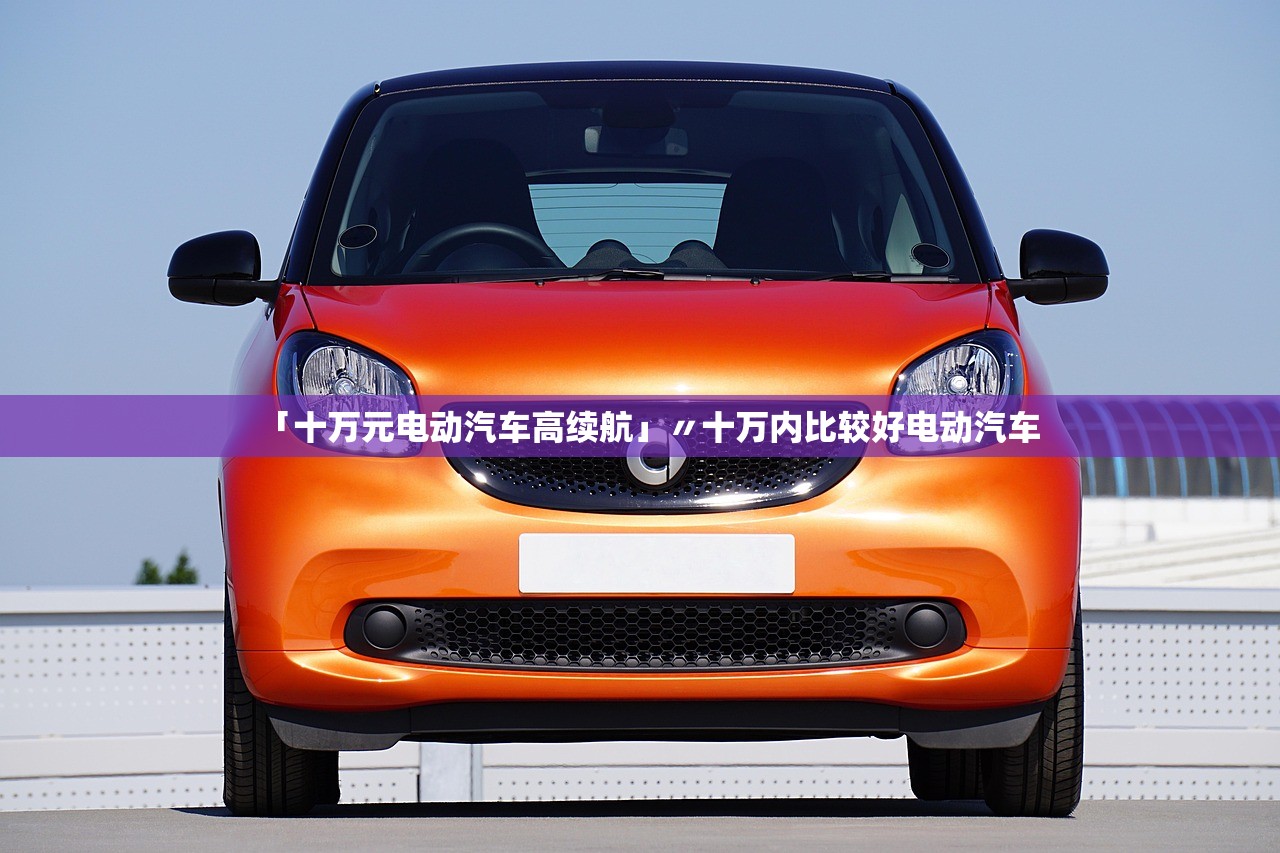 「十万元电动汽车高续航」〃十万内比较好电动汽车 「十万元电动汽车高续航」〃十万内比较好电动汽车