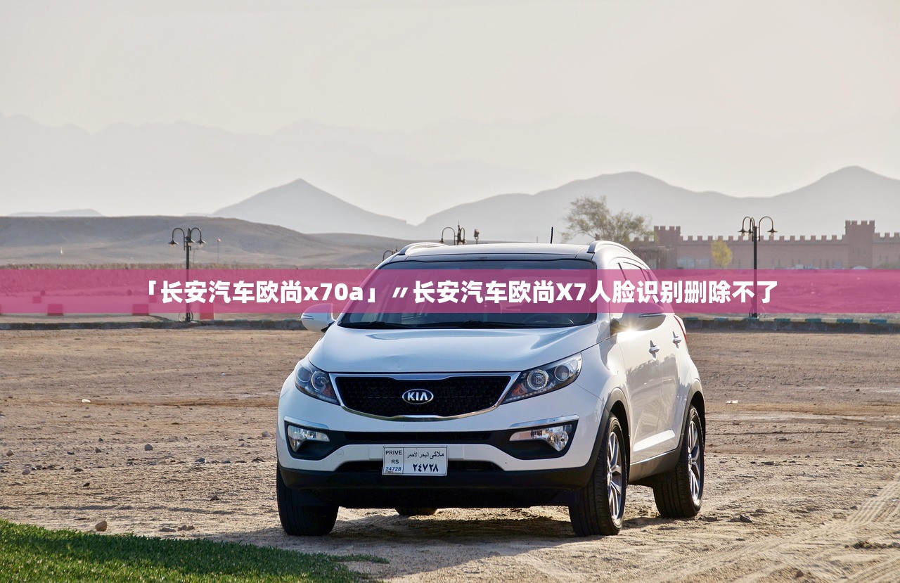 「长安汽车欧尚x70a」〃长安汽车欧尚X7人脸识别删除不了