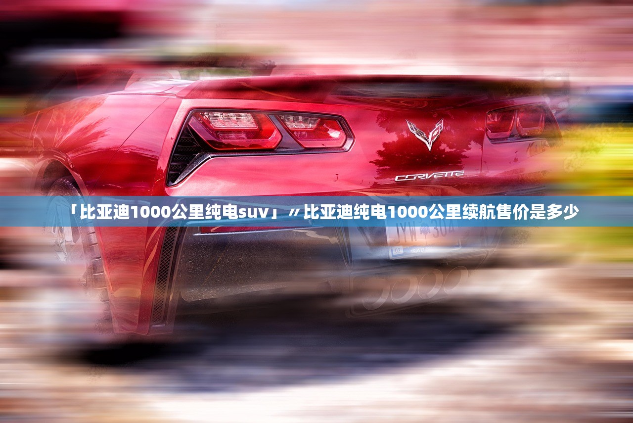 「比亚迪1000公里纯电suv」〃比亚迪纯电1000公里续航售价是多少