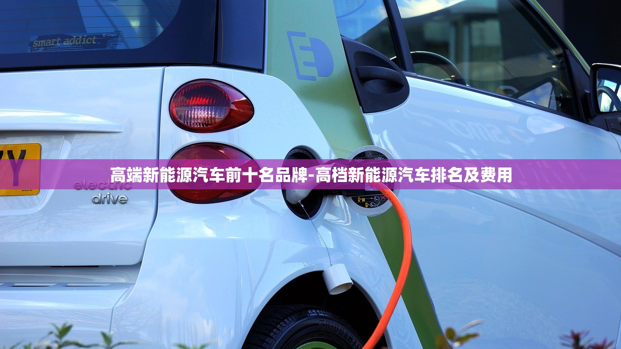 高端新能源汽车前十名品牌-高档新能源汽车排名及费用 高端新能源汽车前十名品牌-高档新能源汽车排名及费用