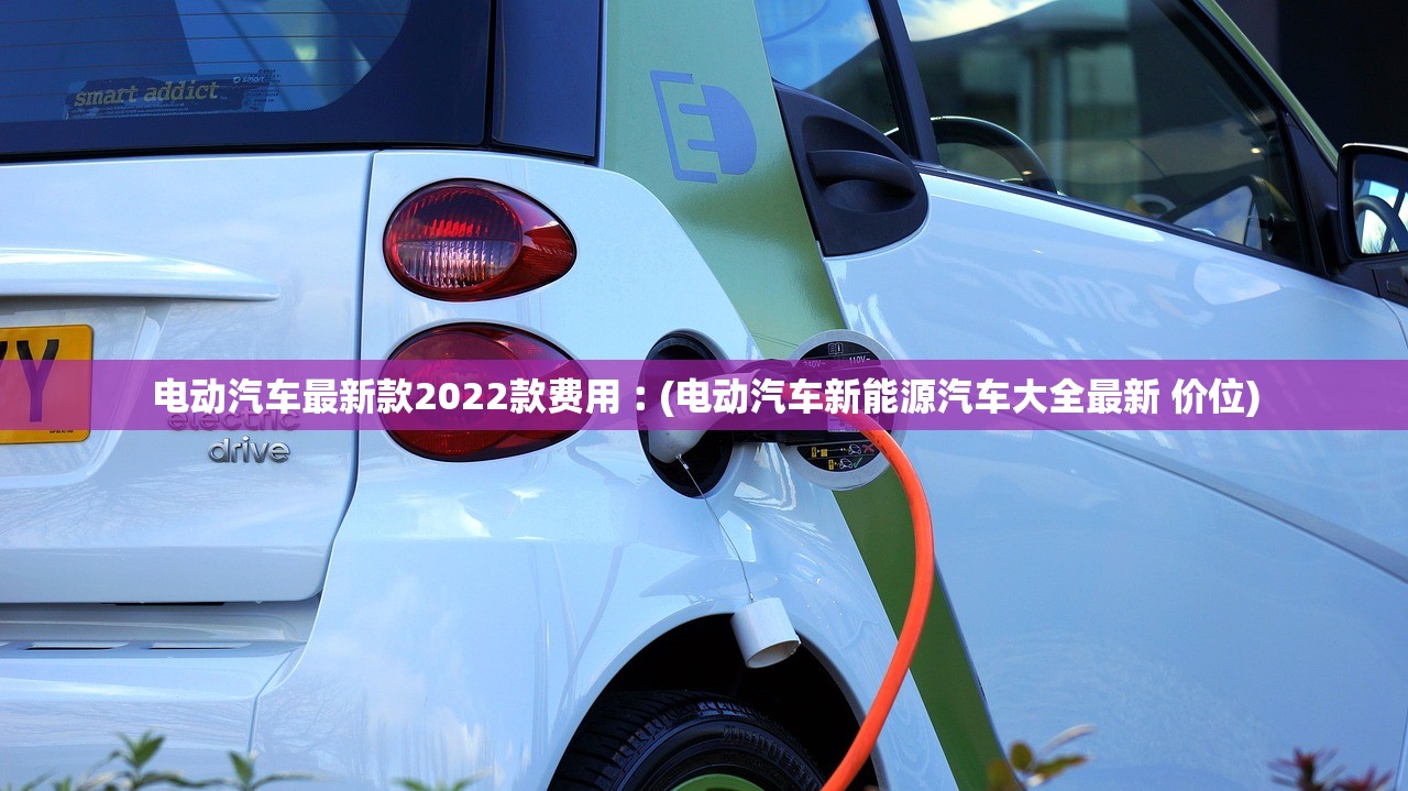 电动汽车最新款2022款费用︰(电动汽车新能源汽车大全最新 价位) 电动汽车最新款2022款费用︰(电动汽车新能源汽车大全最新 价位)
