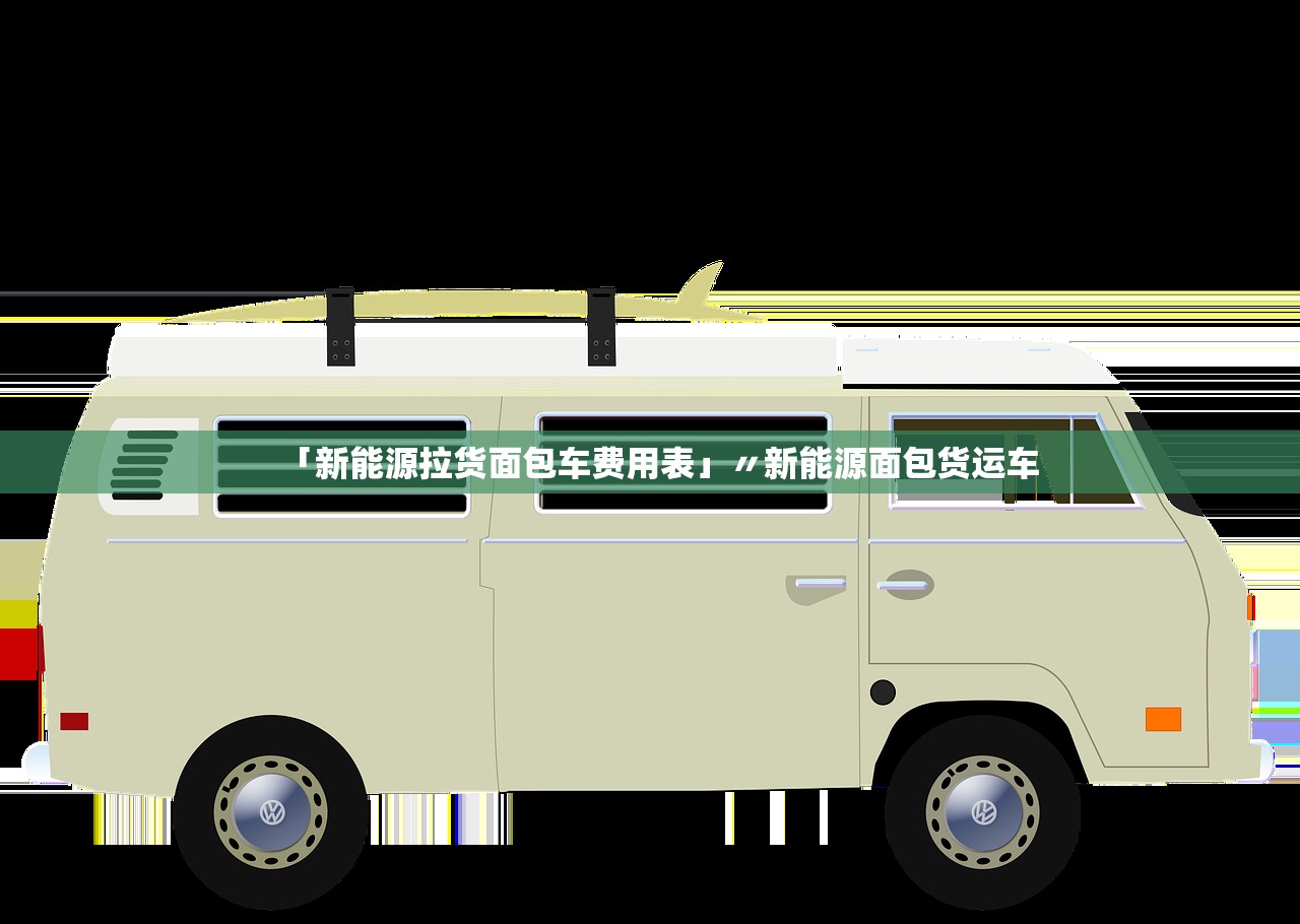 「新能源拉货面包车费用表」〃新能源面包货运车
