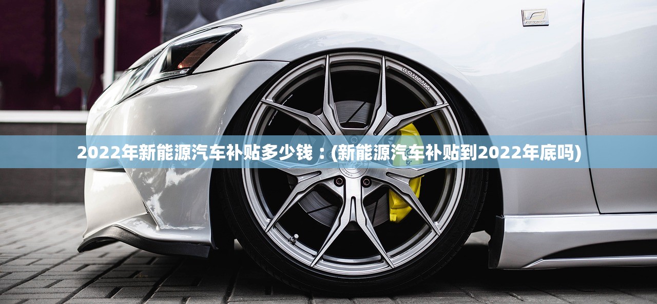 2022年新能源汽车补贴多少钱︰(新能源汽车补贴到2022年底吗)