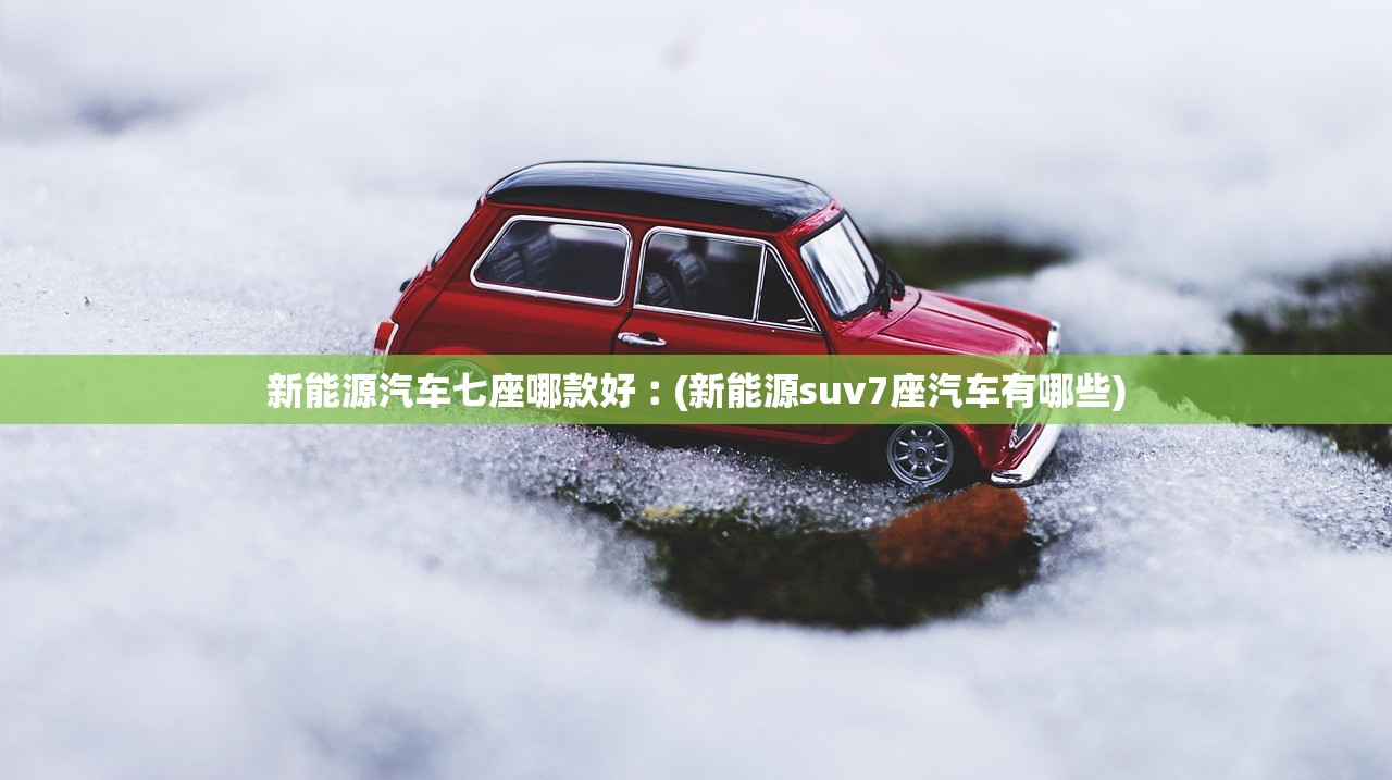 新能源汽车七座哪款好︰(新能源suv7座汽车有哪些)