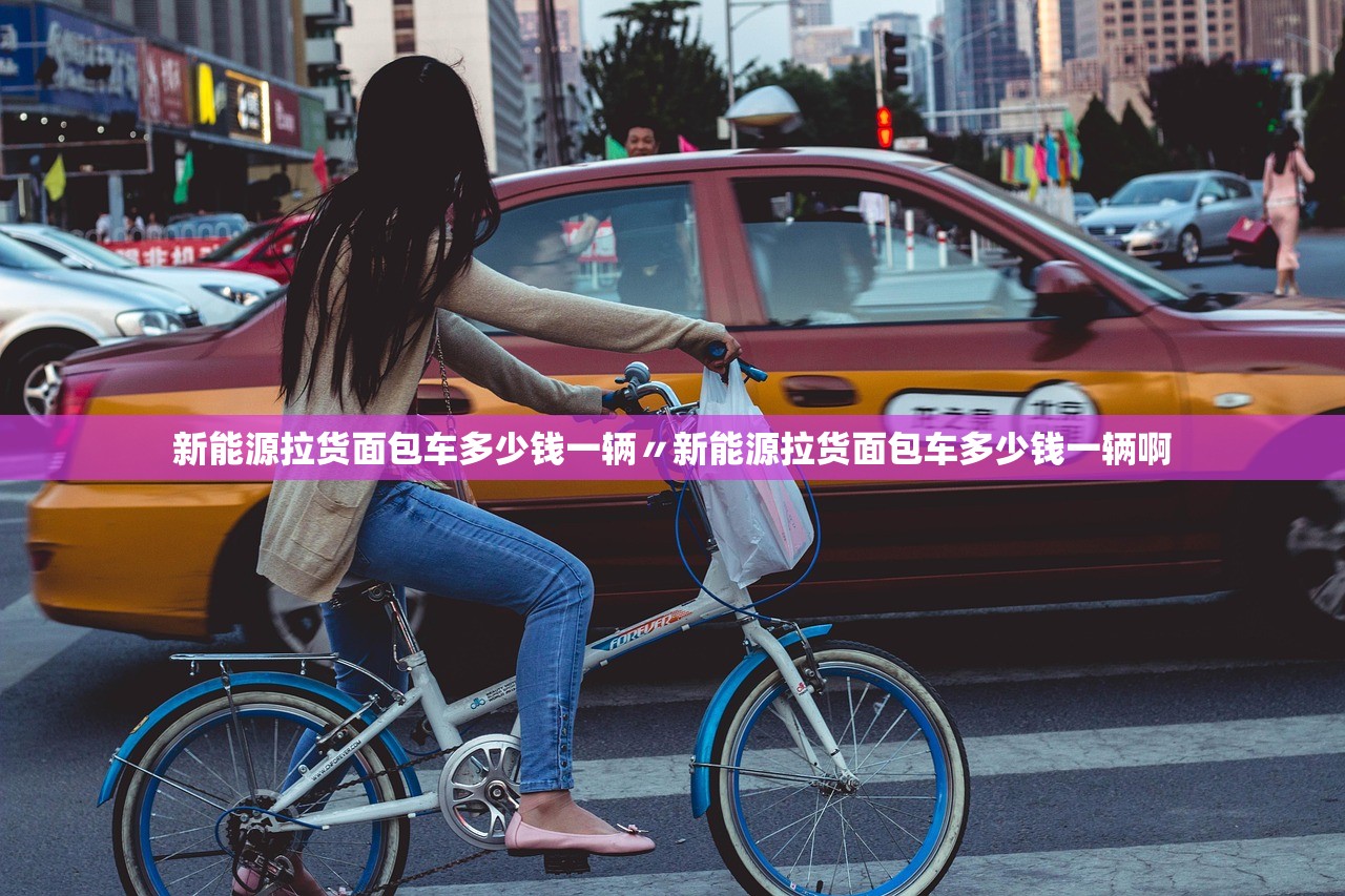 新能源拉货面包车多少钱一辆〃新能源拉货面包车多少钱一辆啊