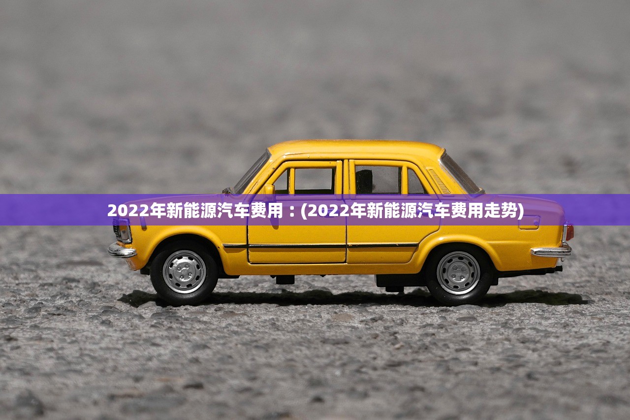 2022年新能源汽车费用︰(2022年新能源汽车费用走势)