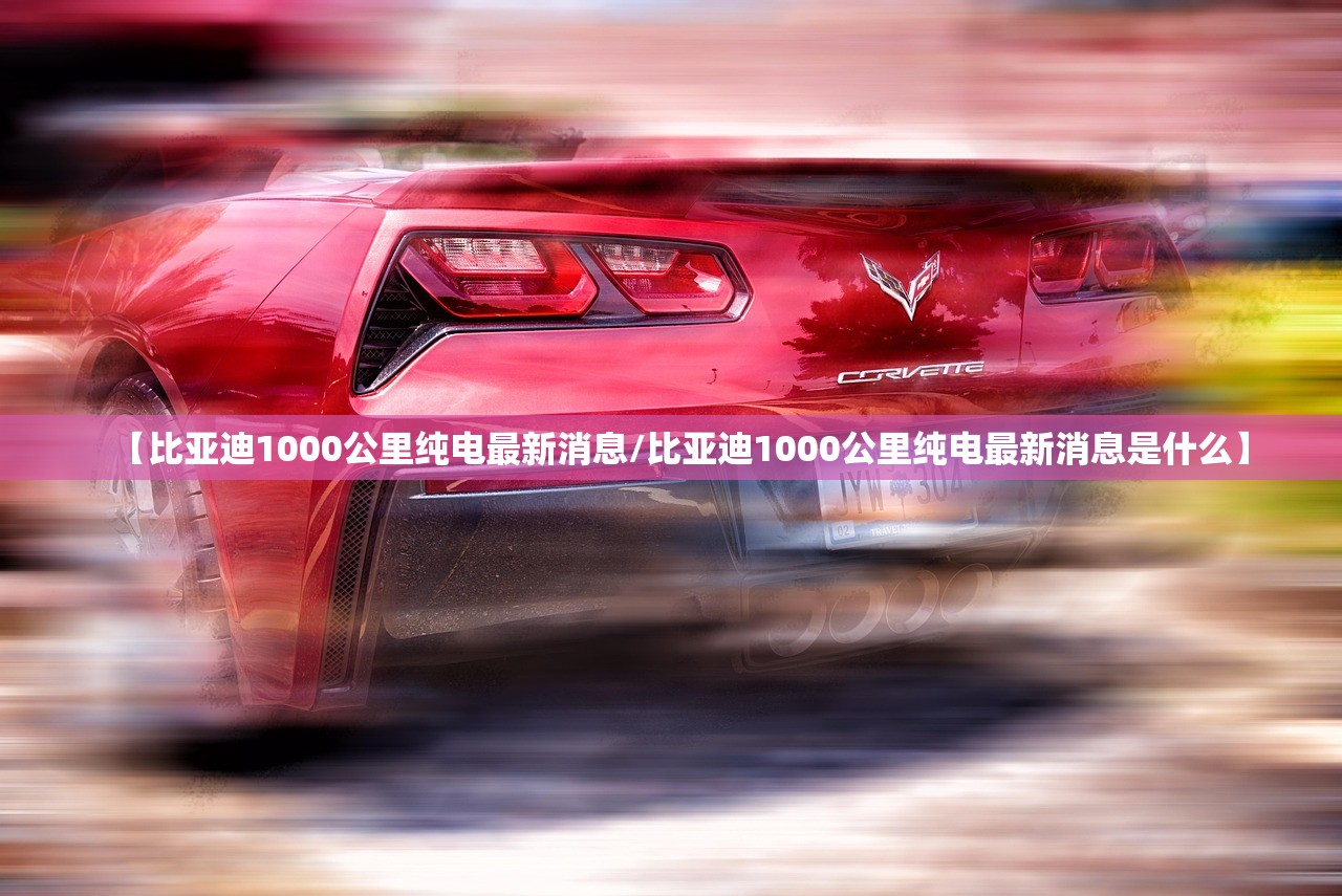 【比亚迪1000公里纯电最新消息/比亚迪1000公里纯电最新消息是什么】