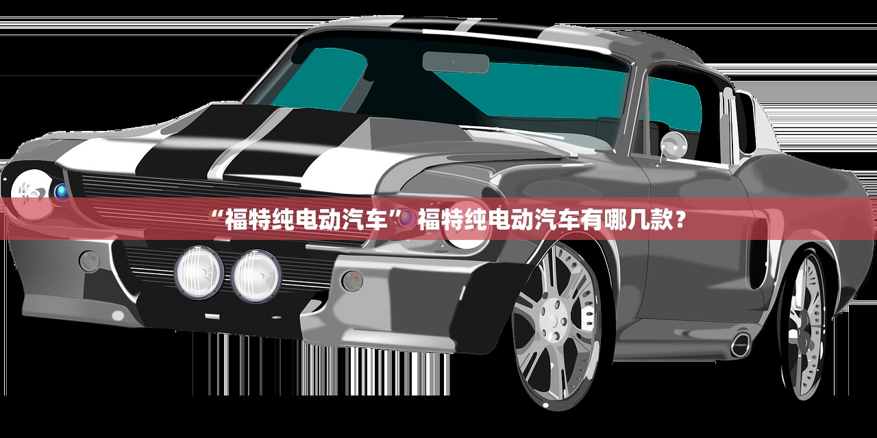 “福特纯电动汽车” 福特纯电动汽车有哪几款？