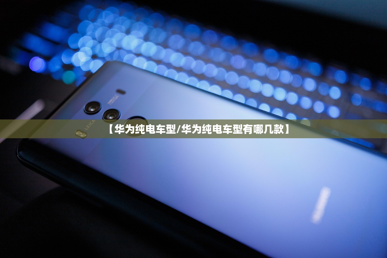 【华为纯电车型/华为纯电车型有哪几款】 【华为纯电车型/华为纯电车型有哪几款】