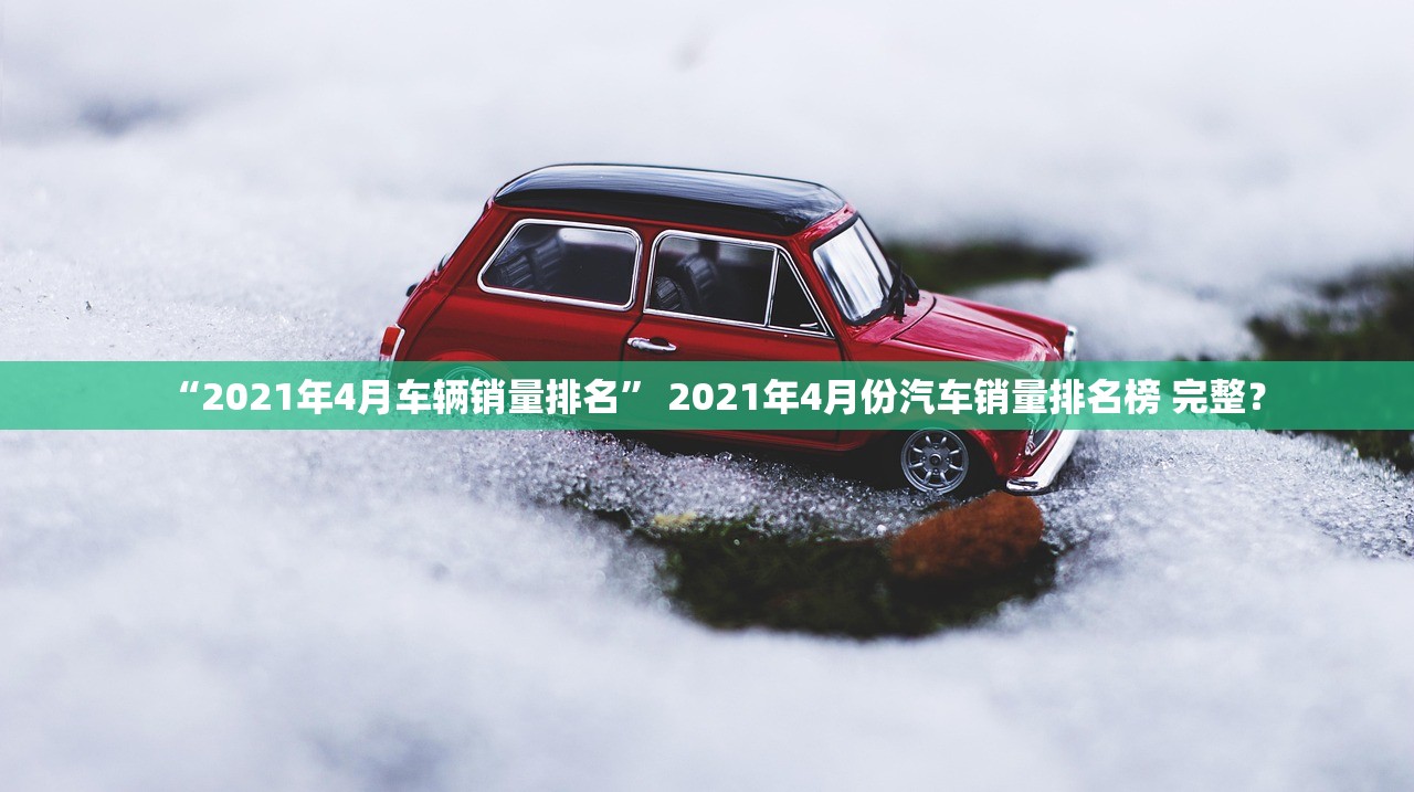 “2021年4月车辆销量排名” 2021年4月份汽车销量排名榜 完整？