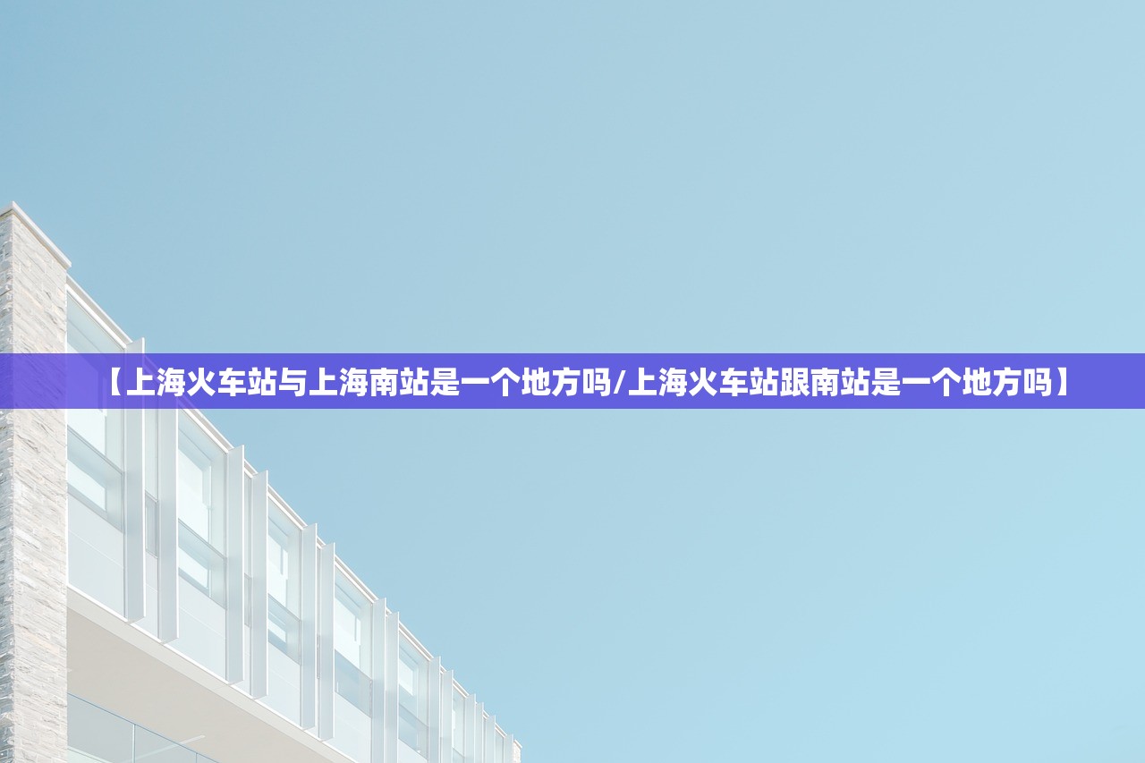 【上海火车站与上海南站是一个地方吗/上海火车站跟南站是一个地方吗】