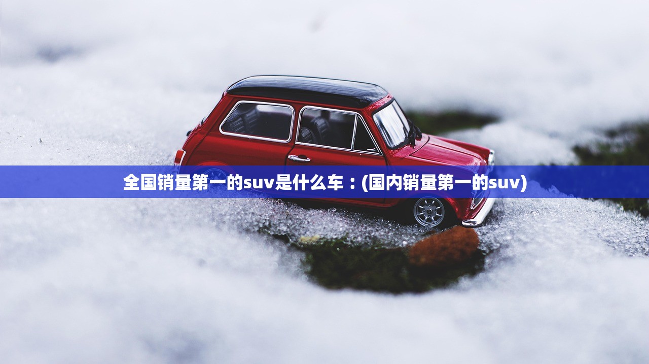 全国销量第一的suv是什么车︰(国内销量第一的suv)