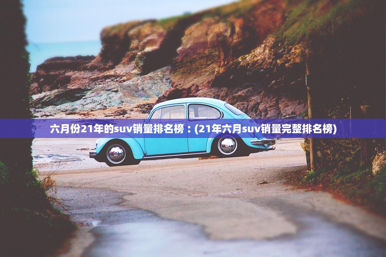 六月份21年的suv销量排名榜︰(21年六月suv销量完整排名榜)