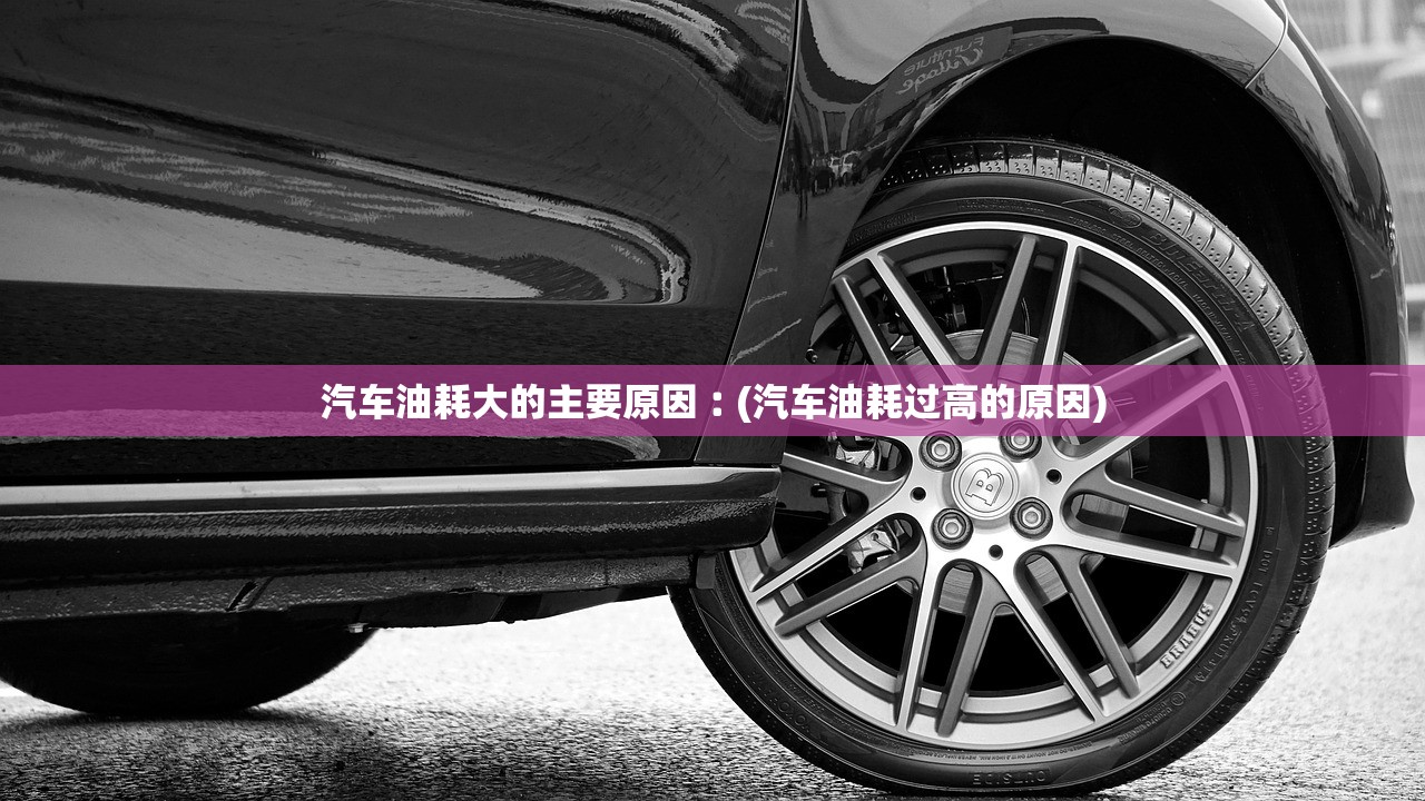 汽车油耗大的主要原因︰(汽车油耗过高的原因)