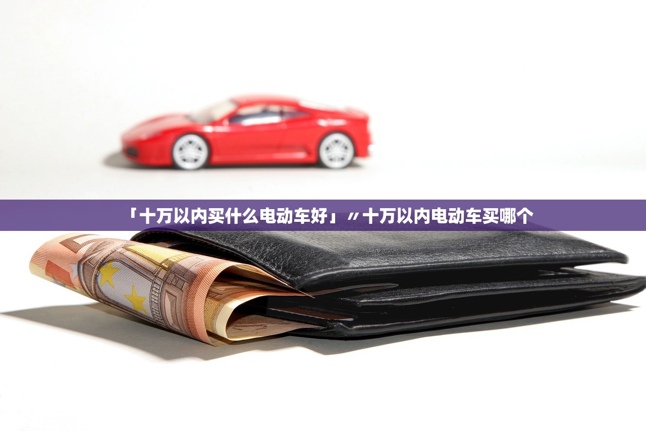「十万以内买什么电动车好」〃十万以内电动车买哪个 「十万以内买什么电动车好」〃十万以内电动车买哪个