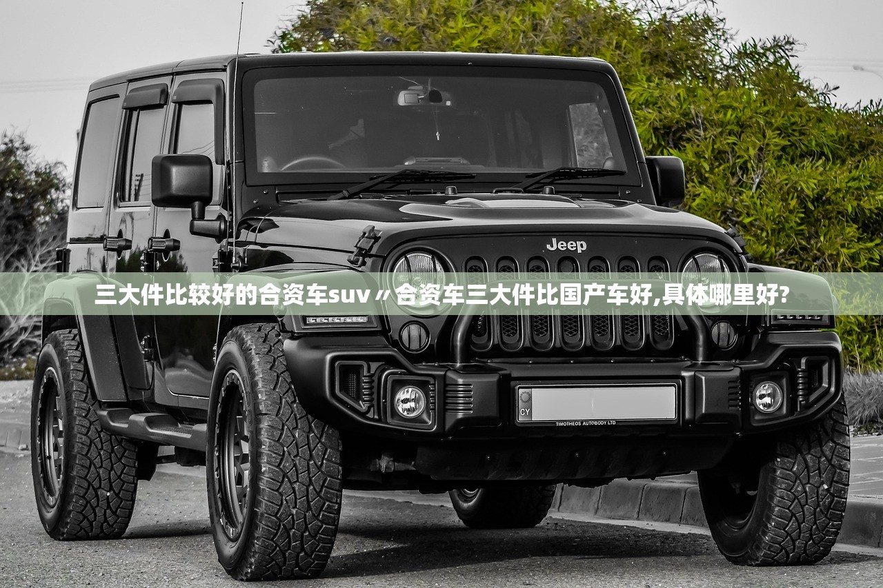 三大件比较好的合资车suv〃合资车三大件比国产车好,具体哪里好?