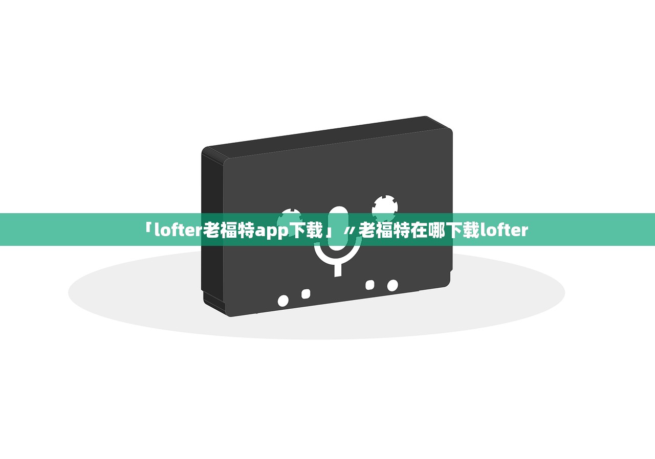 「lofter老福特app下载」〃老福特在哪下载lofter