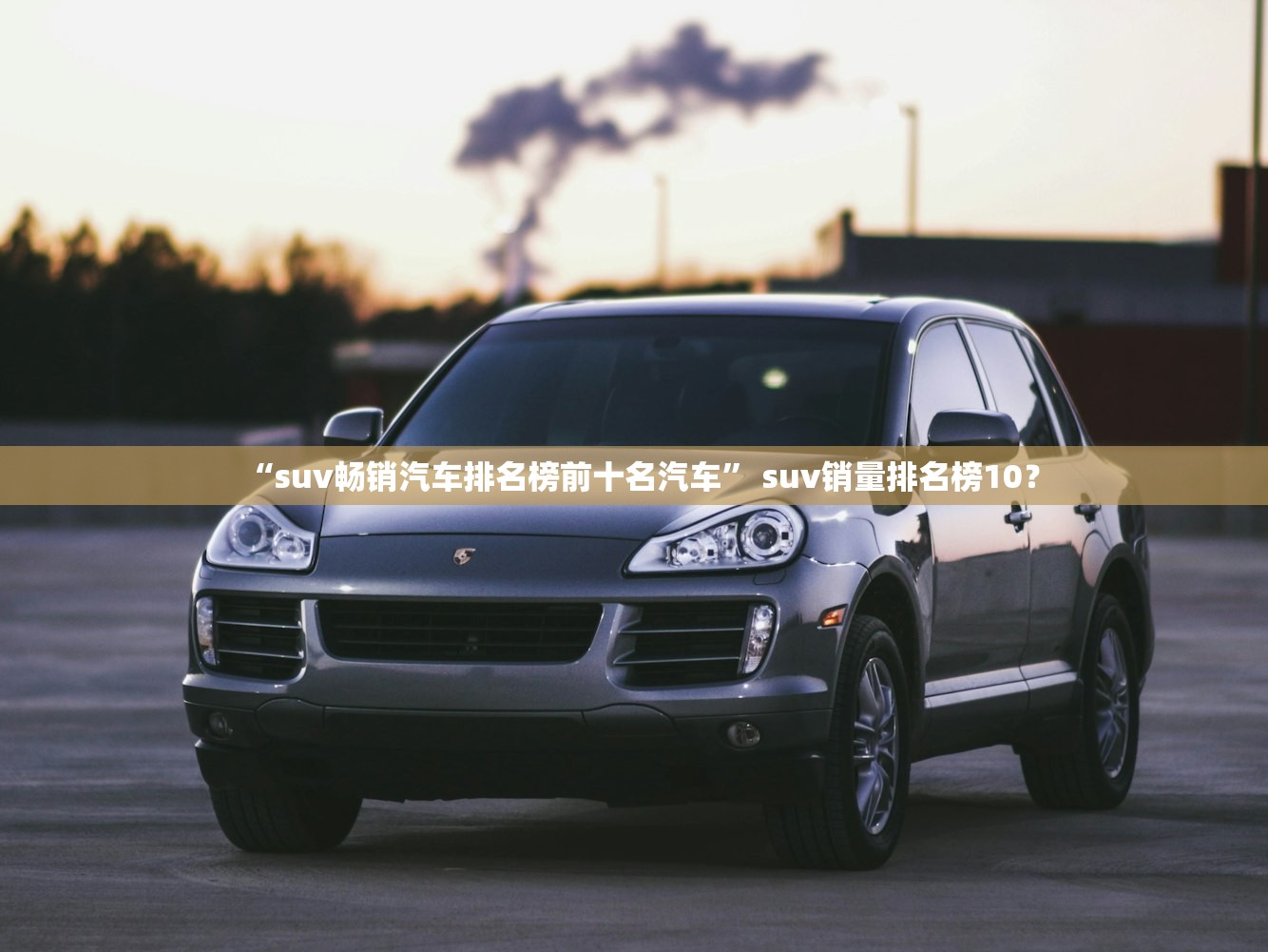 “suv畅销汽车排名榜前十名汽车” suv销量排名榜10？